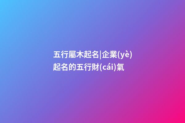 五行屬木起名|企業(yè)起名的五行財(cái)氣-第1張-公司起名-玄機(jī)派